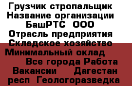 Грузчик-стропальщик › Название организации ­ БашРТС, ООО › Отрасль предприятия ­ Складское хозяйство › Минимальный оклад ­ 17 000 - Все города Работа » Вакансии   . Дагестан респ.,Геологоразведка п.